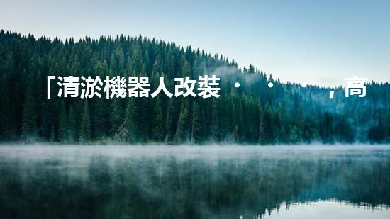 「清淤機器人改裝，高效解決河道淤積」